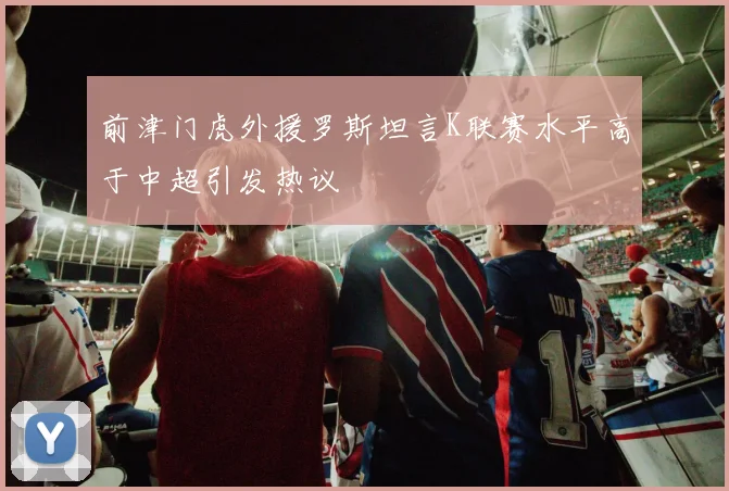前津门虎外援罗斯坦言K联赛水平高于中超引发热议