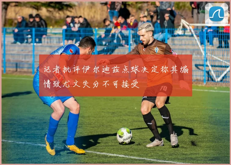 记者批评伊尔迪兹点球决定称其煽情致尤文失分不可接受