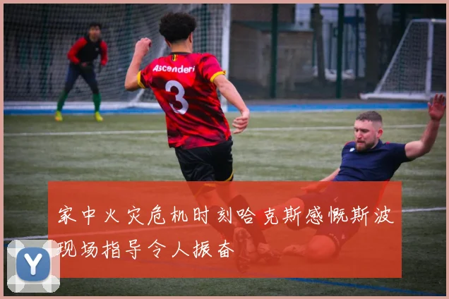家中火灾危机时刻哈克斯感慨斯波现场指导令人振奋