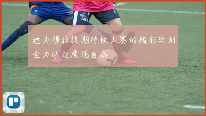迪力穆拉提期待铁人赛的精彩时刻全力以赴展现自我