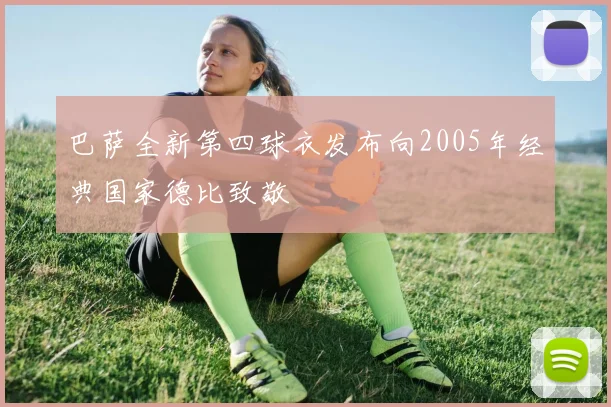 巴萨全新第四球衣发布向2005年经典国家德比致敬