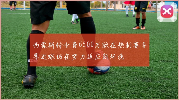 西蒙斯转会费6500万欧在热刺赛季零进球仍在努力适应新环境