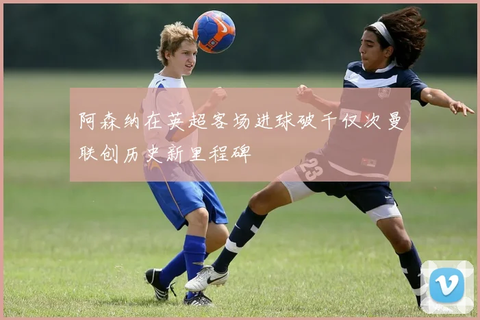 阿森纳在英超客场进球破千仅次曼联创历史新里程碑