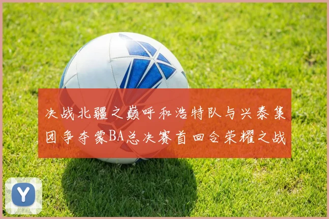 决战北疆之巅呼和浩特队与兴泰集团争夺蒙BA总决赛首回合荣耀之战今晚开启
