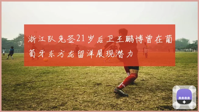 浙江队免签21岁后卫王鹏博曾在葡萄牙东方龙留洋展现潜力