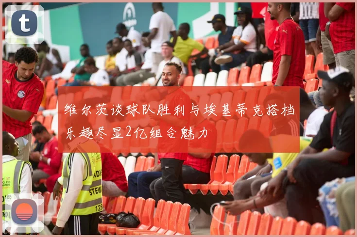 维尔茨谈球队胜利与埃基蒂克搭档乐趣尽显2亿组合魅力