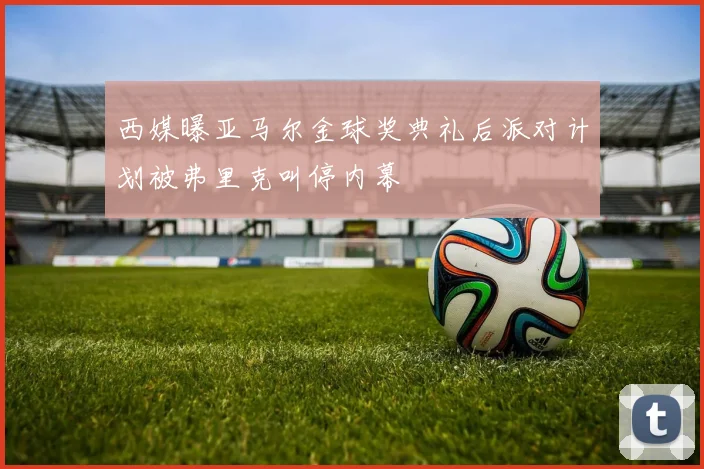西媒曝亚马尔金球奖典礼后派对计划被弗里克叫停内幕
