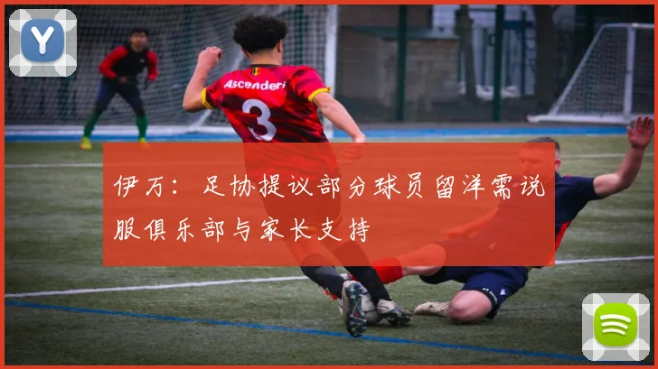 伊万：足协提议部分球员留洋需说服俱乐部与家长支持