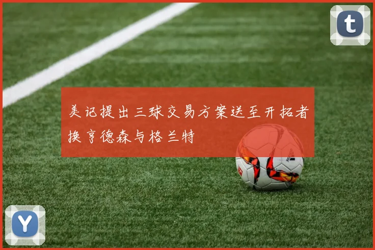 美记提出三球交易方案送至开拓者换亨德森与格兰特