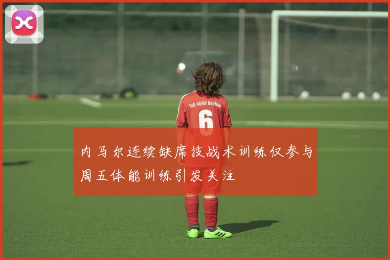 内马尔连续缺席技战术训练仅参与周五体能训练引发关注