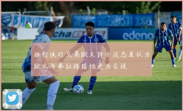 独行侠对交易欧文持冷淡态度认为欧文与弗拉格搭档更为合适