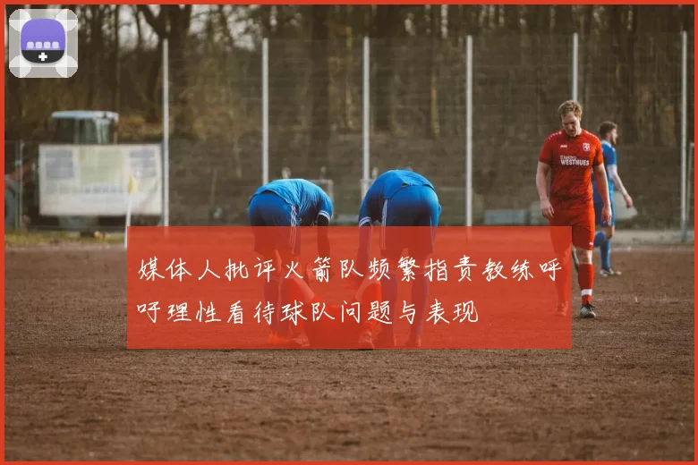 媒体人批评火箭队频繁指责教练呼吁理性看待球队问题与表现