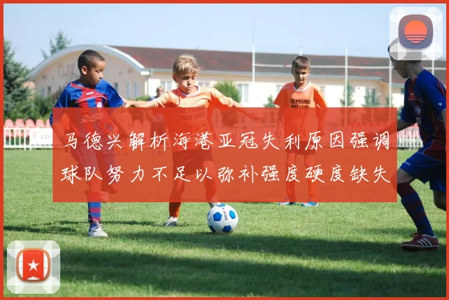 马德兴解析海港亚冠失利原因强调球队努力不足以弥补强度硬度缺失