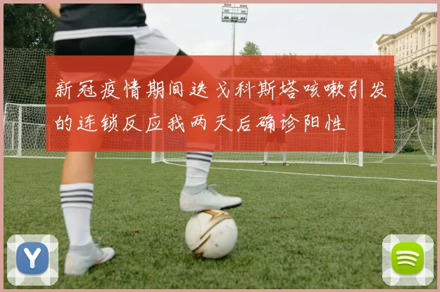 新冠疫情期间迭戈科斯塔咳嗽引发的连锁反应我两天后确诊阳性